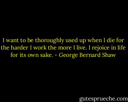 I want to be thoroughly used up when I die for the harder I work the more I live. I rejoice in life for its own sake. - George Bernard Shaw