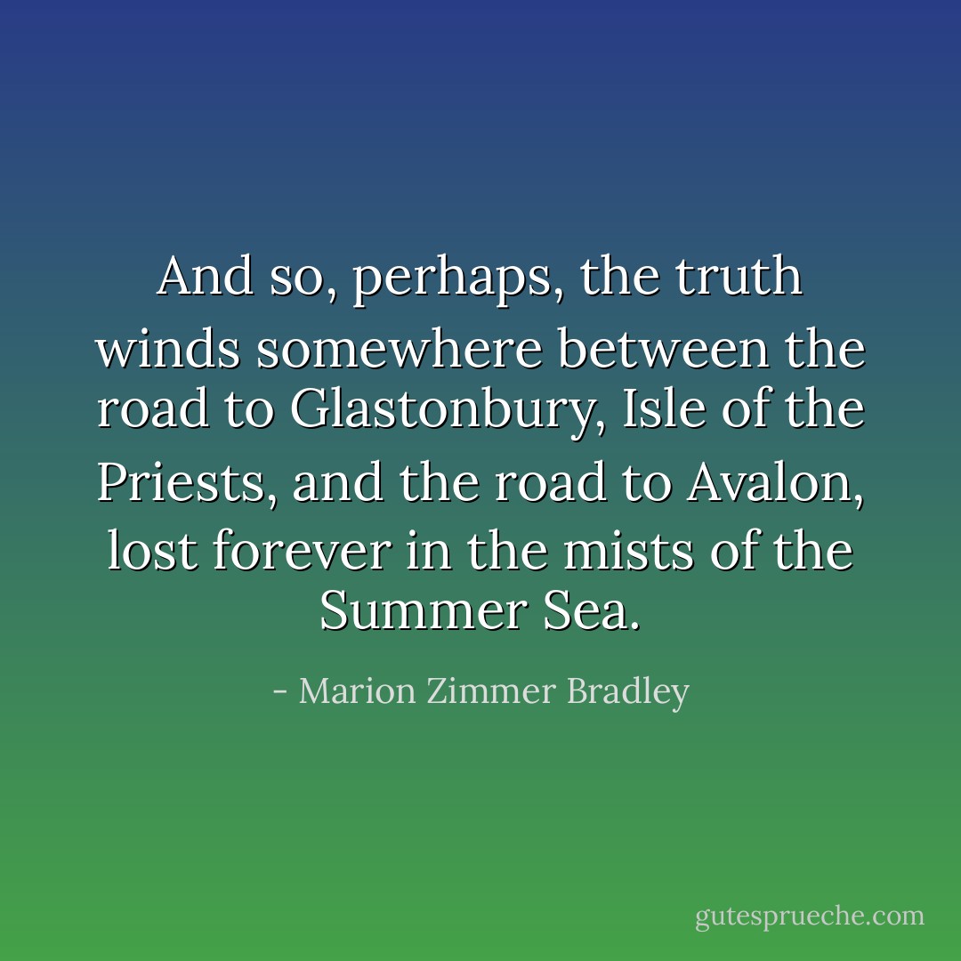 And so, perhaps, the truth winds somewhere between the road to Glastonbury, Isle of the Priests, and the road to Avalon, lost forever in the mists of the Summer Sea. - Marion Zimmer Bradley