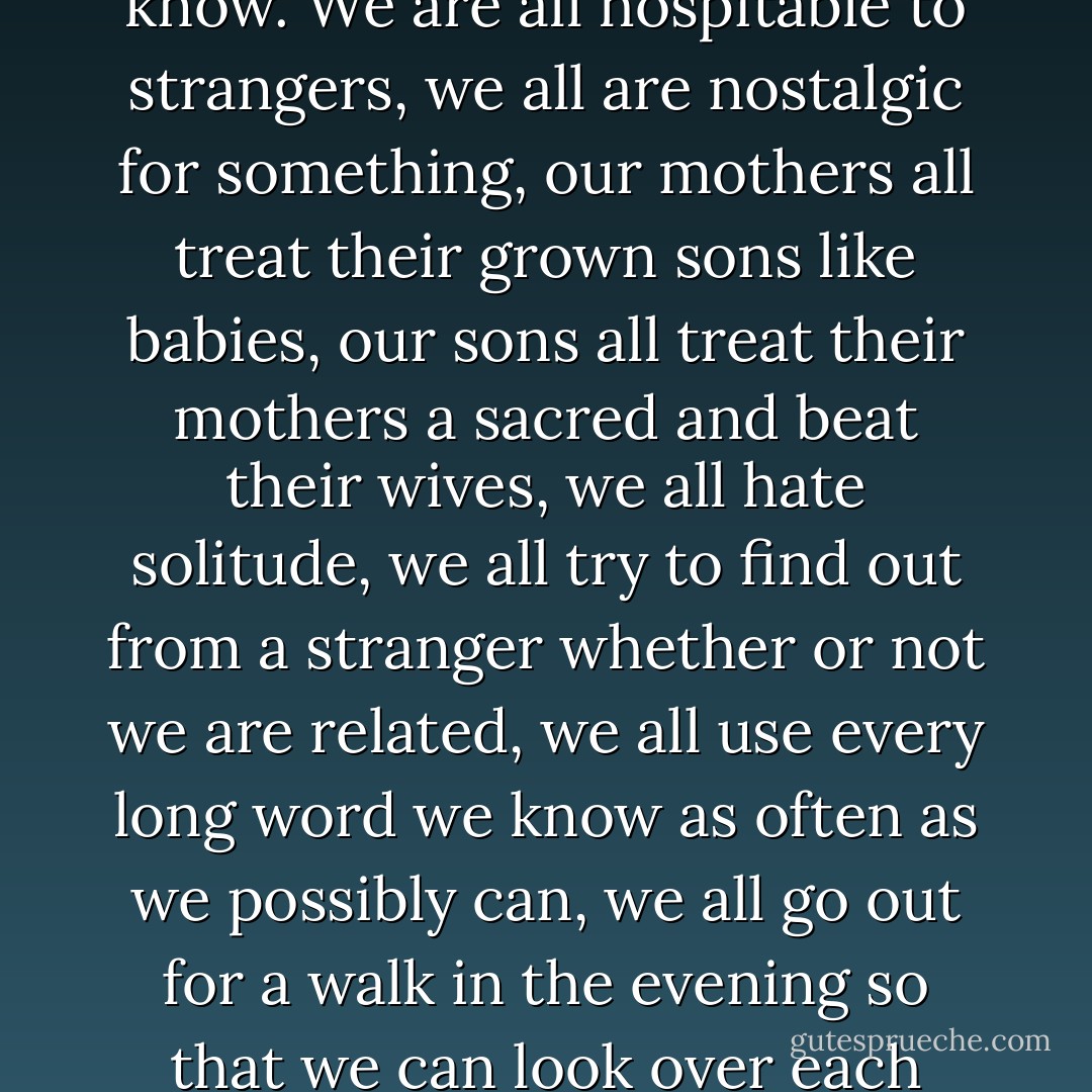 Every Greek, man, woman, and child, has to two Greeks inside. We even have technical terms for them. They are a part of us, as inevitable as the fact that we all write poetry and the fact that every single one of us thinks that he knows everything that there is to know. We are all hospitable to strangers, we all are nostalgic for something, our mothers all treat their grown sons like babies, our sons all treat their mothers a sacred and beat their wives, we all hate solitude, we all try to find out from a stranger whether or not we are related, we all use every long word we know as often as we possibly can, we all go out for a walk in the evening so that we can look over each others' fences, we all think that we are equal to the best. Do you understand?"<br />The captain was perplexed, "You didn't tell me about the two Greeks inside every Greek."<br />"I didn't? Well, I must have wandered off the point. - Louis de Bernières
