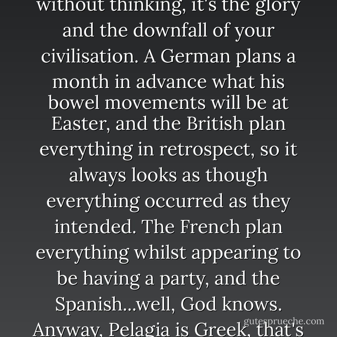 I know you have not thought about it. Italians always act without thinking, it's the glory and the downfall of your civilisation. A German plans a month in advance what his bowel movements will be at Easter, and the British plan everything in retrospect, so it always looks as though everything occurred as they intended. The French plan everything whilst appearing to be having a party, and the Spanish...well, God knows. Anyway, Pelagia is Greek, that's my point. - Louis de Bernières