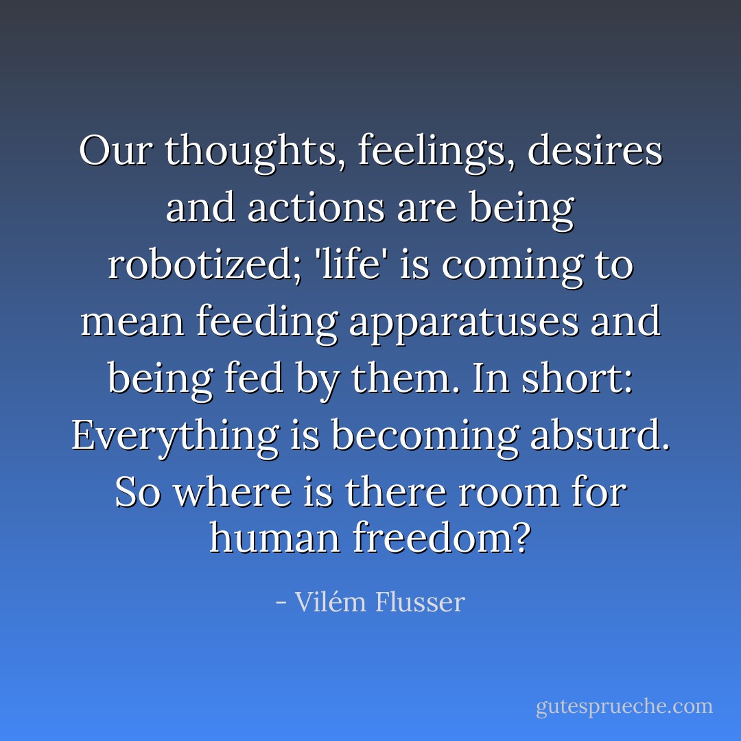 Our thoughts, feelings, desires and actions are being robotized; 'life' is coming to mean feeding apparatuses and being fed by them. In short: Everything is becoming absurd. So where is there room for human freedom? - Vilém Flusser