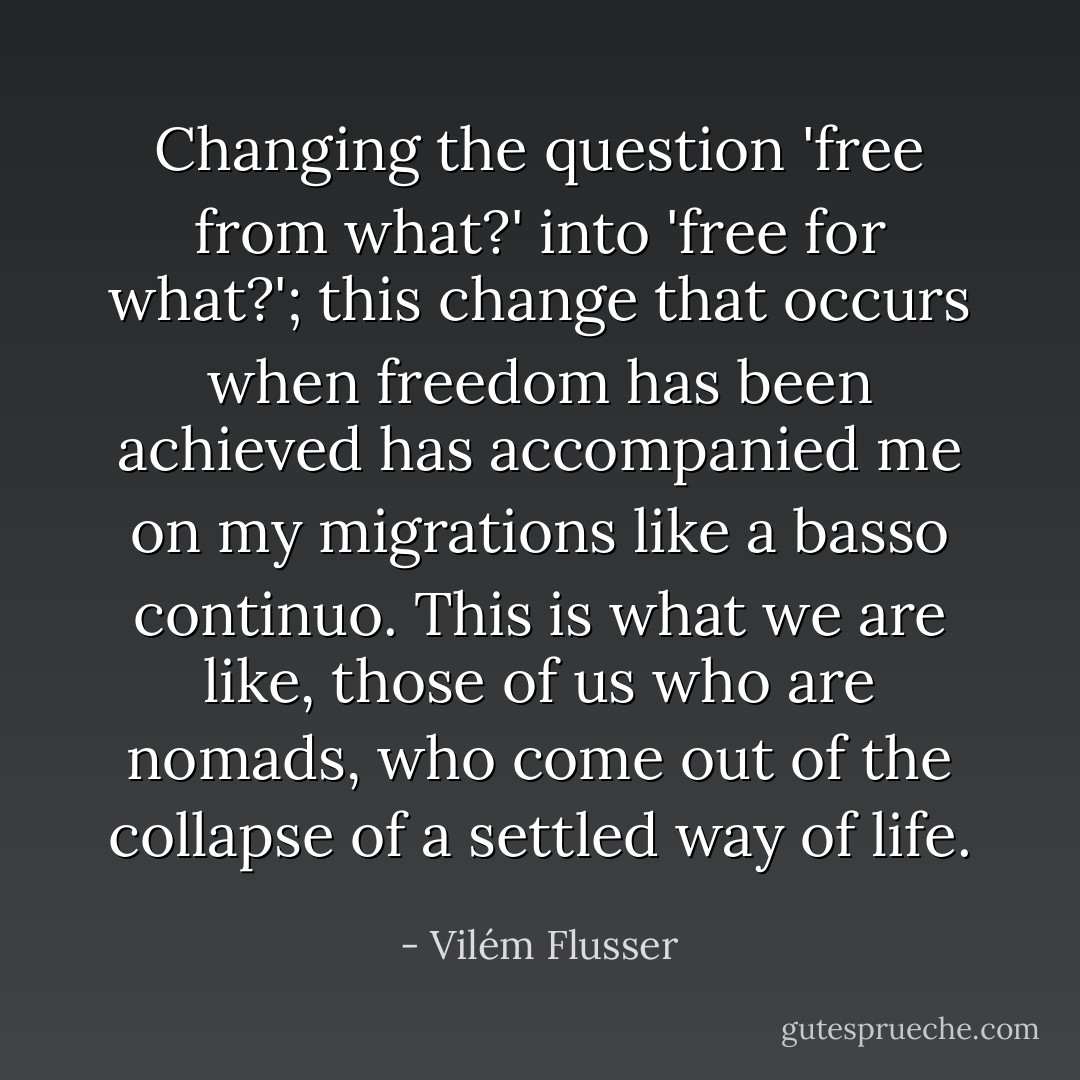 Changing the question 'free from what?' into 'free for what?'; this change that occurs when freedom has been achieved has accompanied me on my migrations like a basso continuo. This is what we are like, those of us who are nomads, who come out of the collapse of a settled way of life. - Vilém Flusser