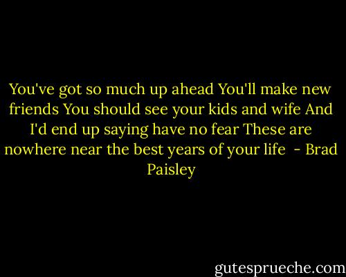 You've got so much up ahead<br />You'll make new friends<br />You should see your kids and wife<br />And I'd end up saying have no fear<br />These are nowhere near the best years of your life<br /> - Brad Paisley