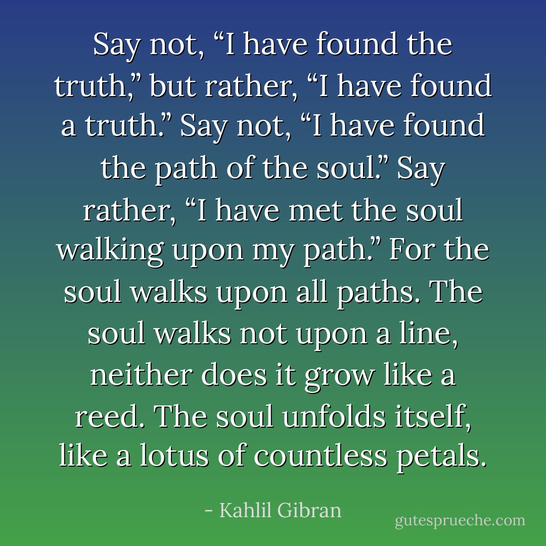 Say not, “I have found the truth,” but rather, “I have found a truth.”<br />Say not, “I have found the path of the soul.” Say rather, “I have met the soul walking upon my path.”<br />For the soul walks upon all paths.<br />The soul walks not upon a line, neither does it grow like a reed.<br />The soul unfolds itself, like a lotus of countless petals. - Kahlil Gibran