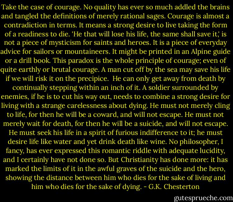 Take the case of courage. No quality has ever so much addled the brains and tangled the definitions of merely rational sages. Courage is almost a contradiction in terms. It means a strong desire to live taking the form of a readiness to die. 'He that will lose his life, the same shall save it,' is not a piece of mysticism for saints and heroes. It is a piece of everyday advice for sailors or mountaineers. It might be printed in an Alpine guide or a drill book. This paradox is the whole principle of courage; even of quite earthly or brutal courage. A man cut off by the sea may save his life if we will risk it on the precipice.<br /><br />He can only get away from death by continually stepping within an inch of it. A soldier surrounded by enemies, if he is to cut his way out, needs to combine a strong desire for living with a strange carelessness about dying. He must not merely cling to life, for then he will be a coward, and will not escape. He must not merely wait for death, for then he will be a suicide, and will not escape. He must seek his life in a spirit of furious indifference to it; he must desire life like water and yet drink death like wine. No philosopher, I fancy, has ever expressed this romantic riddle with adequate lucidity, and I certainly have not done so. But Christianity has done more: it has marked the limits of it in the awful graves of the suicide and the hero, showing the distance between him who dies for the sake of living and him who dies for the sake of dying. - G.K. Chesterton