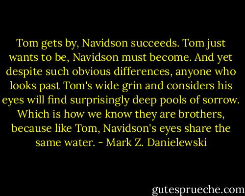 Tom gets by, Navidson succeeds. Tom just wants to be, Navidson must become. And yet despite such obvious differences, anyone who looks past Tom's wide grin and considers his eyes will find surprisingly deep pools of sorrow. Which is how we know they are brothers, because like Tom, Navidson's eyes share the same water. - Mark Z. Danielewski