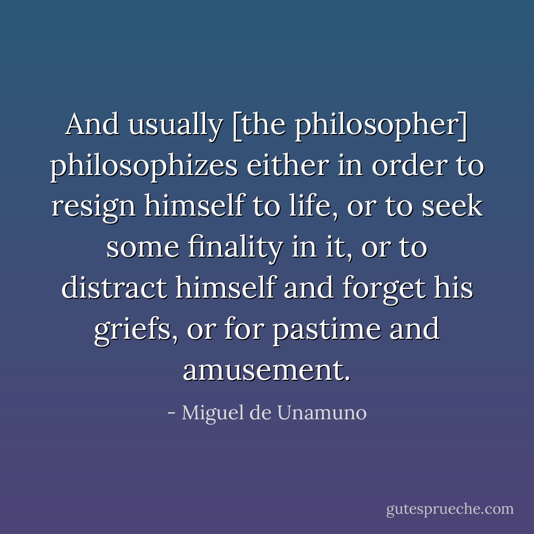 And usually [the philosopher] philosophizes either in order to resign himself to life, or to seek some finality in it, or to distract himself and forget his griefs, or for pastime and amusement. - Miguel de Unamuno