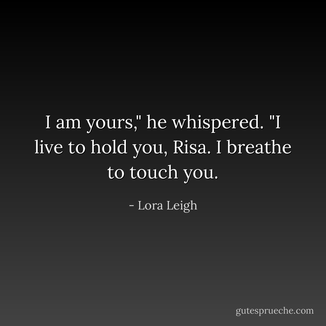 I am yours," he whispered. "I live to hold you, Risa. I breathe to touch you. - Lora Leigh