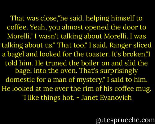 That was close,"he said, helping himself to coffee.<br />Yeah, you almost opened the door to Morelli."<br />I wasn't talking about Morelli. I was talking about us."<br />That too," I said.<br />Ranger sliced a bagel and looked for the toaster.<br />It's broken,"I told him.<br />He truned the boiler on and slid the bagel into the oven.<br />That's surprisingly domestic for a man of mystery," I said to him.<br />He looked at me over the rim of his coffee mug. "I like things hot. - Janet Evanovich