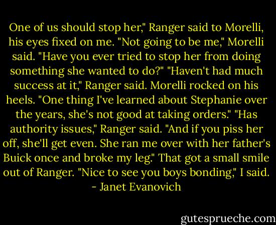 One of us should stop her," Ranger said to Morelli, his eyes fixed on me.<br />"Not going to be me," Morelli said. "Have you ever tried to stop her from doing something she wanted to do?"<br />"Haven't had much success at it," Ranger said.<br />Morelli rocked on his heels. "One thing I've learned about Stephanie over the years, she's not good at taking orders."<br />"Has authority issues," Ranger said.<br />"And if you piss her off, she'll get even. She ran me over with her father's Buick once and broke my leg."<br />That got a small smile out of Ranger.<br />"Nice to see you boys bonding," I said. - Janet Evanovich