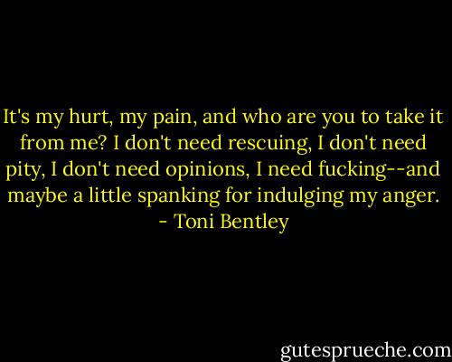 It's my hurt, my pain, and who are you to take it from me? I don't need rescuing, I don't need pity, I don't need opinions, I need fucking--and maybe a little spanking for indulging my anger. - Toni Bentley