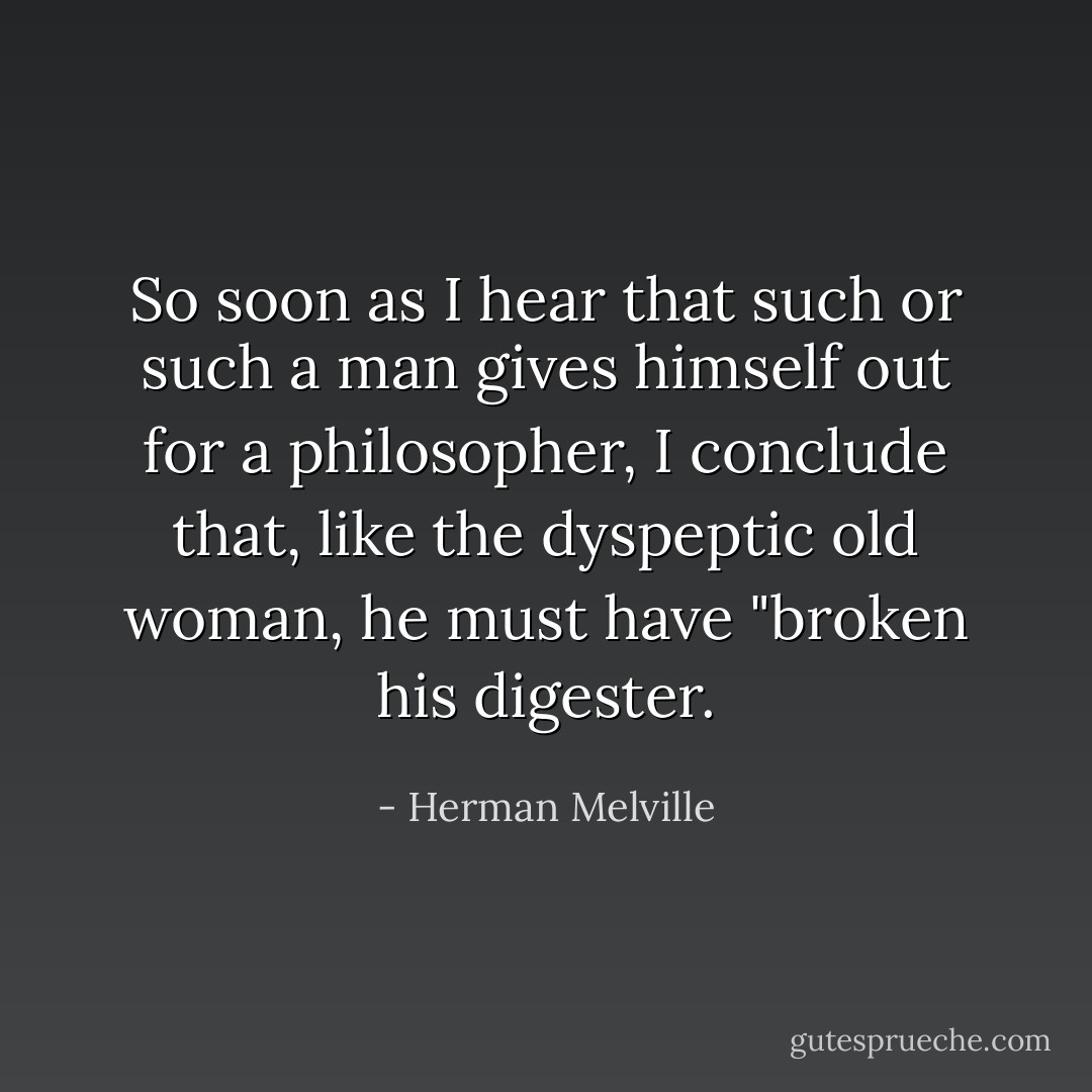 So soon as I hear that such or such a man gives himself out for a philosopher, I conclude that, like the dyspeptic old woman, he must have "broken his digester. - Herman Melville