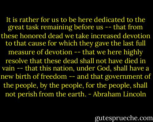 It is rather for us to be here dedicated to the great task remaining before us -- that from these honored dead we take increased devotion to that cause for which they gave the last full measure of devotion -- that we here highly resolve that these dead shall not have died in vain -- that this nation, under God, shall have a new birth of freedom -- and that government of the people, by the people, for the people, shall not perish from the earth. - Abraham Lincoln