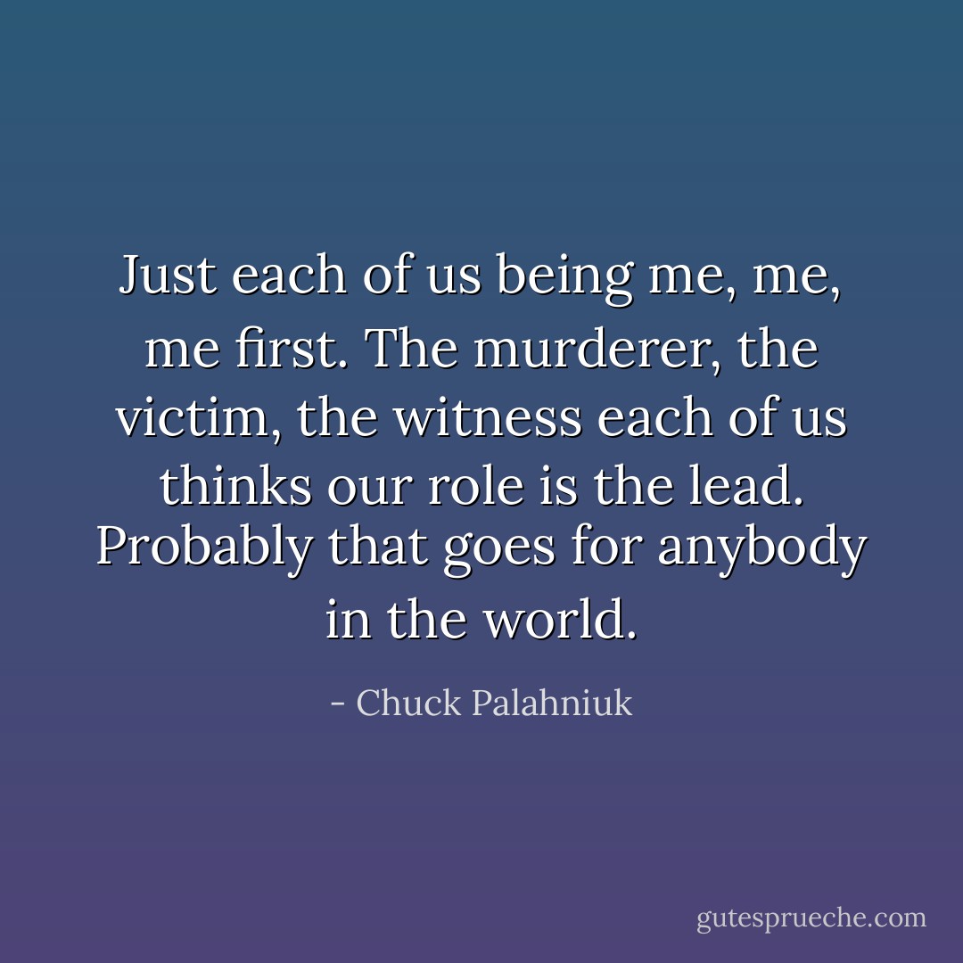 Just each of us being me, me, me first. The murderer, the victim, the witness each of us thinks our role is the lead.<br />Probably that goes for anybody in the world. - Chuck Palahniuk