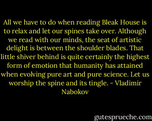 All we have to do when reading Bleak House is to relax and let our<br />spines take over. Although we read with our minds, the seat of<br />artistic delight is between the shoulder blades. That little shiver<br />behind is quite certainly the highest form of emotion that humanity<br />has attained when evolving pure art and pure science. Let us worship<br />the spine and its tingle. - Vladimir Nabokov