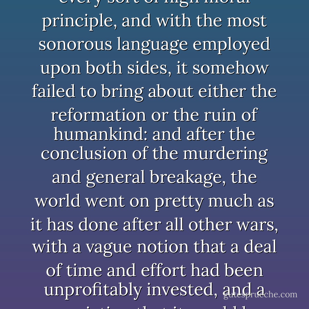 For although this was a very heroic war, with a parade of every sort of high moral principle, and with the most sonorous language employed upon both sides, it somehow failed to bring about either the reformation or the ruin of humankind: and after the conclusion of the murdering and general breakage, the world went on pretty much as it has done after all other wars, with a vague notion that a deal of time and effort had been unprofitably invested, and a conviction that it would be inglorious to say so. - James Branch Cabell