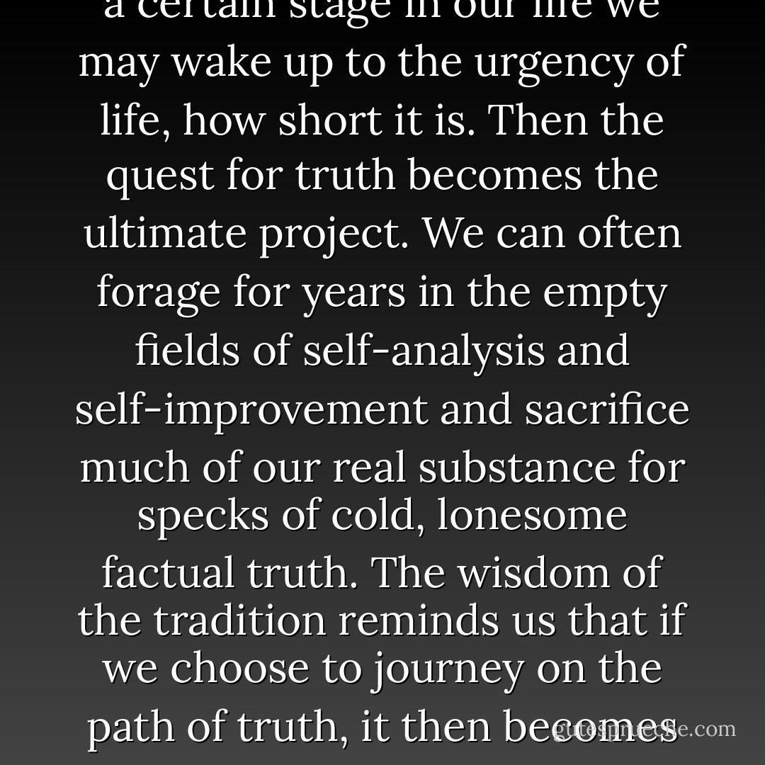 There is a relentless search for the factual and this quest often lacks warmth or reverence. At a certain stage in our life we may wake up to the urgency of life, how short it is. Then the quest for truth becomes the ultimate project. We can often forage for years in the empty fields of self-analysis and self-improvement and sacrifice much of our real substance for specks of cold, lonesome factual truth. The wisdom of the tradition reminds us that if we choose to journey on the path of truth, it then becomes a sacred duty to walk hand in hand with beauty. - John O'Donohue