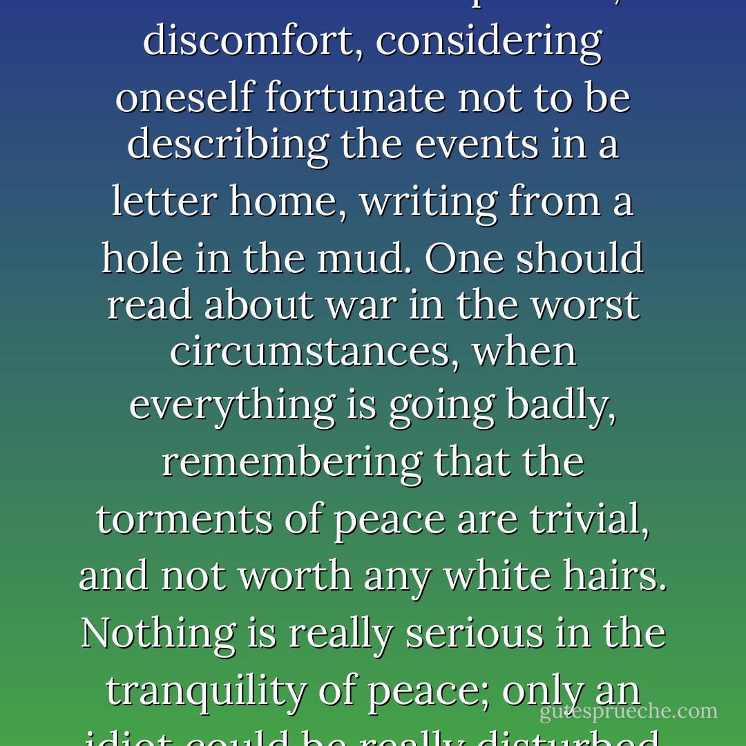 Too many people learn about war with no inconvenience to themselves. They read about Verdun or Stalingrad without comprehension, sitting in a comfortable armchair, with their feet beside the fire, preparing to go about their business the next day, as usual. <br /><br />One should really read such accounts under compulsion, in discomfort, considering oneself fortunate not to be describing the events in a letter home, writing from a hole in the mud. One should read about war in the worst circumstances, when everything is going badly, remembering that the torments of peace are trivial, and not worth any white hairs. Nothing is really serious in the tranquility of peace; only an idiot could be really disturbed by a question of salary. <br /><br />One should read about war standing up, late at night, when one is tired, as I am writing about it now, at dawn, while my asthma attack wears off. And even now, in my sleepless exhaustion, how gentle and easy peace seems! - Guy Sajer