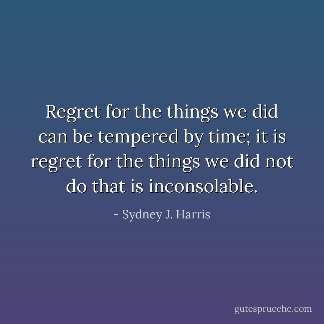 Regret for the things we did can be tempered by time; it is regret for the things we did not do that is inconsolable. - Sydney J. Harris