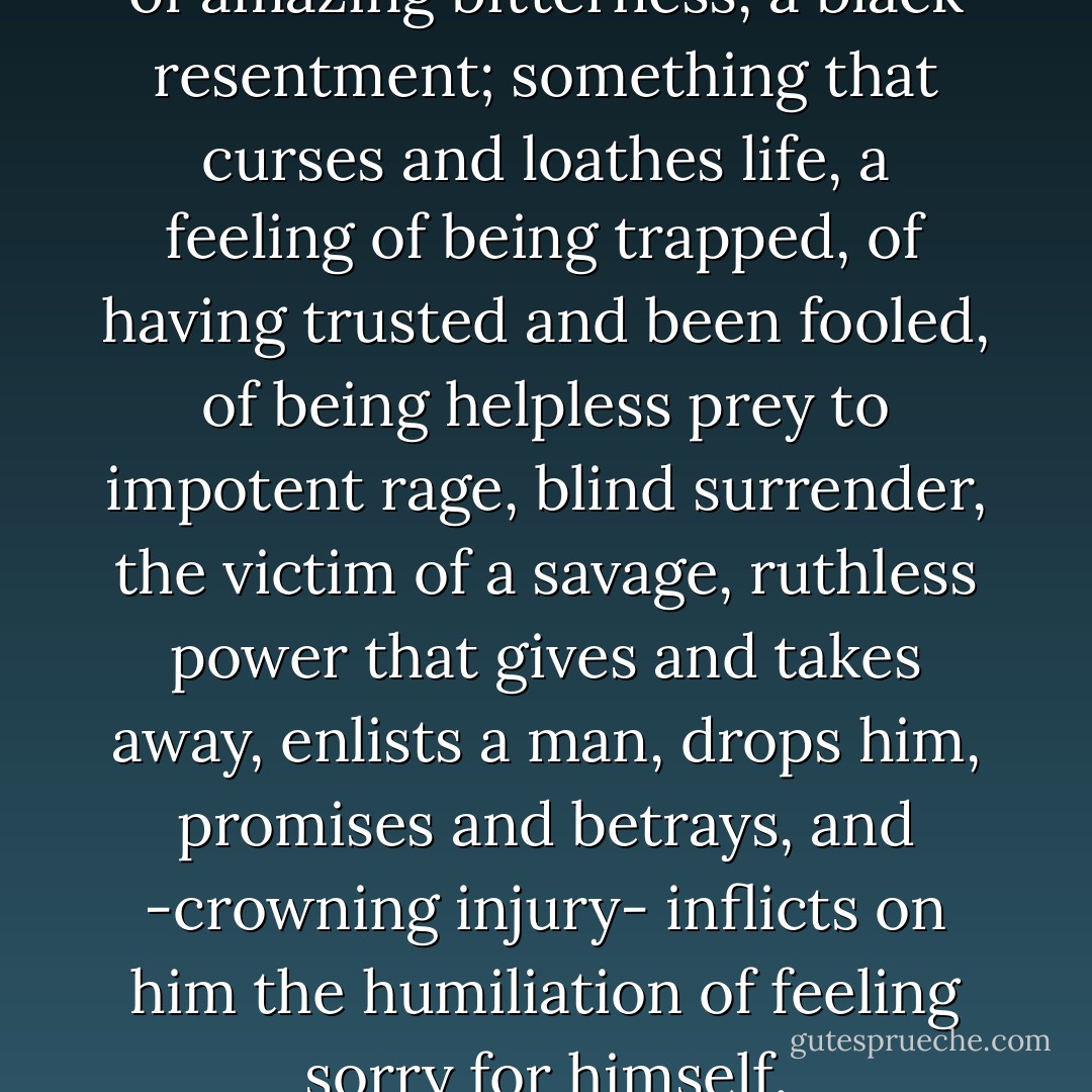 Latent in every man is a venom of amazing bitterness, a black resentment; something that curses and loathes life, a feeling of being trapped, of having trusted and been fooled, of being helpless prey to impotent rage, blind surrender, the victim of a savage, ruthless power that gives and takes away, enlists a man, drops him, promises and betrays, and -crowning injury- inflicts on him the humiliation of feeling sorry for himself. - Paul Valéry