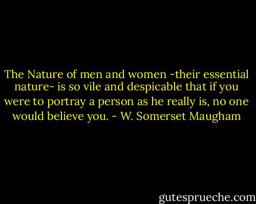 The Nature of men and women -their essential nature- is so vile and despicable that if you were to portray a person as he really is, no one would believe you. - W. Somerset Maugham