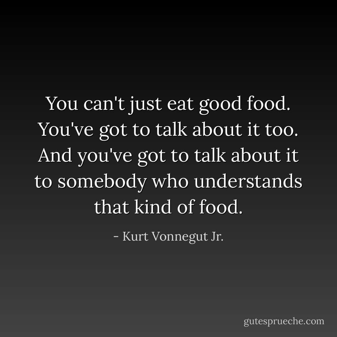 You can't just eat good food. You've got to talk about it too. And you've got to talk about it to somebody who understands that kind of food. - Kurt Vonnegut Jr.