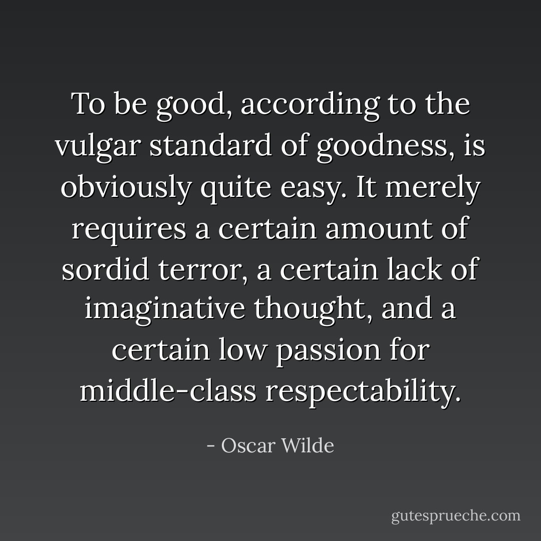 To be good, according to the vulgar standard of goodness, is obviously quite easy. It merely requires a certain amount of sordid terror, a certain lack of imaginative thought, and a certain low passion for middle-class respectability. - Oscar Wilde