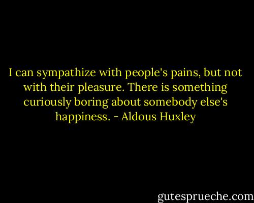 I can sympathize with people's pains, but not with their pleasure. There is something curiously boring about somebody else's happiness. - Aldous Huxley
