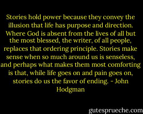 Stories hold power because they convey the illusion that life has purpose and direction. Where God is absent from the lives of all but the most blessed, the writer, of all people, replaces that ordering principle. Stories make sense when so much around us is senseless, and perhaps what makes them most comforting is that, while life goes on and pain goes on, stories do us the favor of ending. - John Hodgman