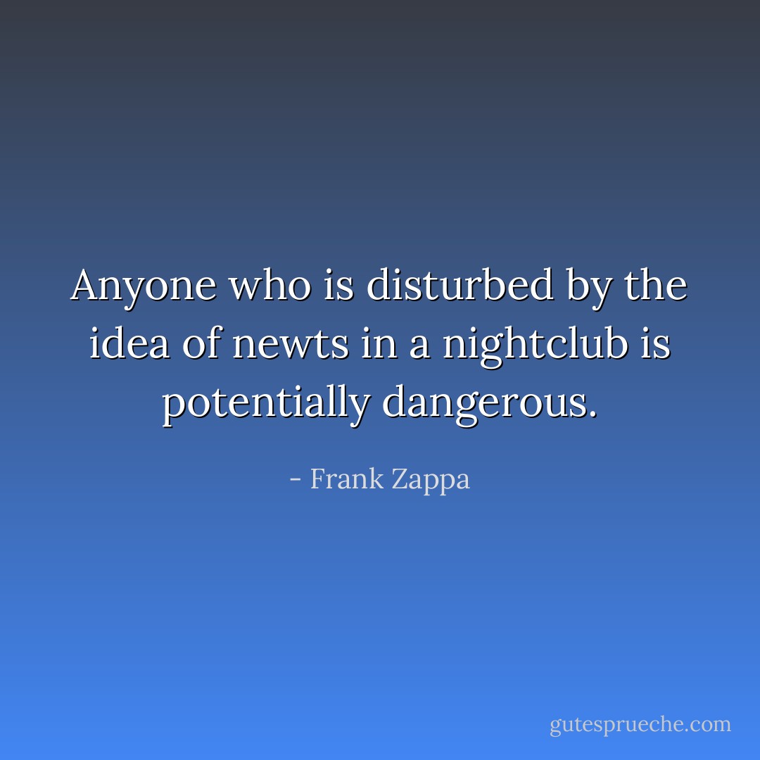 Anyone who is disturbed by the idea of newts in a nightclub is potentially dangerous. - Frank Zappa