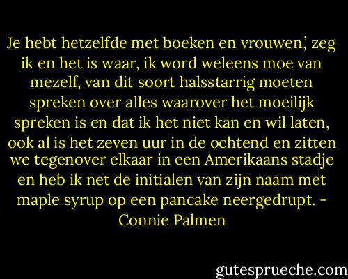 Je hebt hetzelfde met boeken en vrouwen,’ zeg ik en het is waar, ik word weleens moe van mezelf, van dit soort halsstarrig moeten spreken over alles waarover het moeilijk spreken is en dat ik het niet kan en wil laten, ook al is het zeven uur in de ochtend en zitten we tegenover elkaar in een Amerikaans stadje en heb ik net de initialen van zijn naam met maple syrup op een pancake neergedrupt. - Connie Palmen