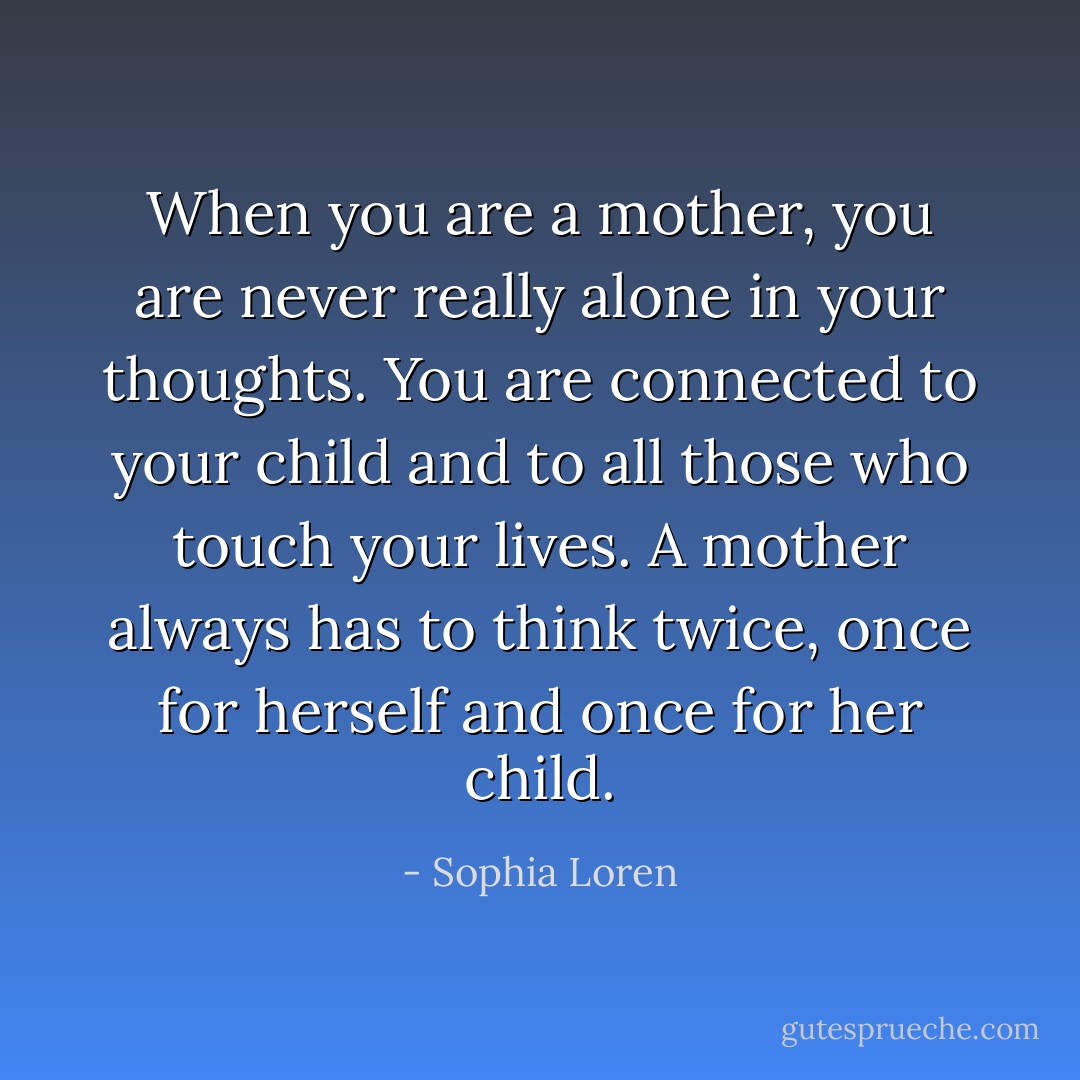 When you are a mother, you are never really alone in your thoughts. You are connected to your child and to all those who touch your lives. A mother always has to think twice, once for herself and once for her child. - Sophia Loren