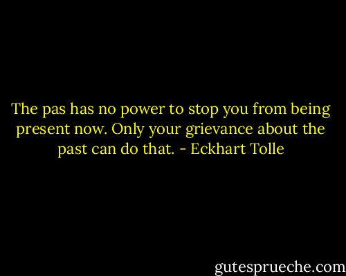 The pas has no power to stop you from being present now. Only your grievance about the past can do that. - Eckhart Tolle