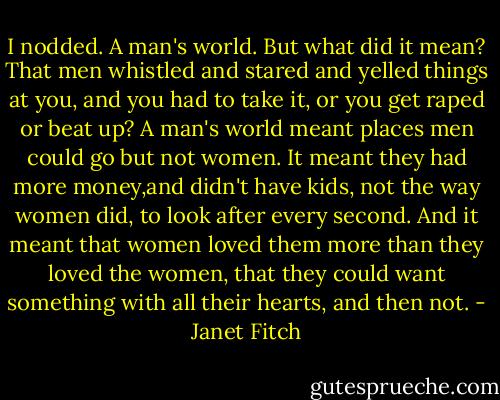 I nodded. A man's world. But what did it mean? That men whistled and stared and yelled things at you, and you had to take it, or you get raped or beat up? A man's world meant places men could go but not women. It meant they had more money,and didn't have kids, not the way women did, to look after every second. And it meant that women loved them more than they loved the women, that they could want something with all their hearts, and then not. - Janet Fitch