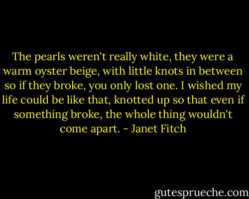The pearls weren't really white, they were a warm oyster beige, with little knots in between so if they broke, you only lost one. I wished my life could be like that, knotted up so that even if something broke, the whole thing wouldn't come apart. - Janet Fitch
