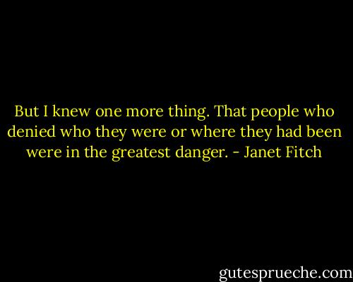 But I knew one more thing. That people who denied who they were or where they had been were in the greatest danger. - Janet Fitch
