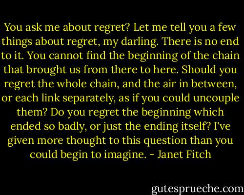 You ask me about regret? Let me tell you a few things about regret, my darling. There is no end to it. You cannot find the beginning of the chain that brought us from there to here. Should you regret the whole chain, and the air in between, or each link separately, as if you could uncouple them? Do you regret the beginning which ended so badly, or just the ending itself? I've given more thought to this question than you could begin to imagine. - Janet Fitch