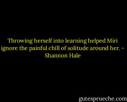 Throwing herself into learning helped Miri ignore the painful chill of solitude around her. - Shannon Hale