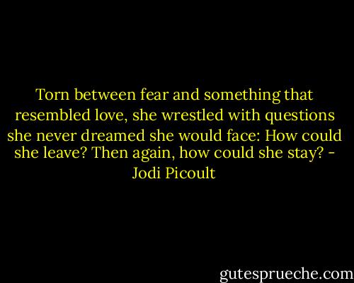 Torn between fear and something that resembled love, she wrestled with questions she never dreamed she would face: How could she leave? Then again, how could she stay? - Jodi Picoult