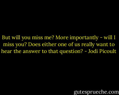But will you miss me? More importantly - will I miss you? Does either one of us really want to hear the answer to that question? - Jodi Picoult