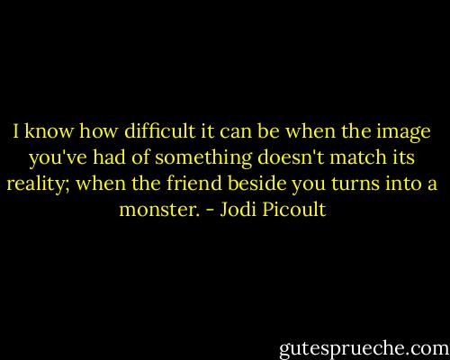 I know how difficult it can be when the image you've had of something doesn't match its reality; when the friend beside you turns into a monster. - Jodi Picoult