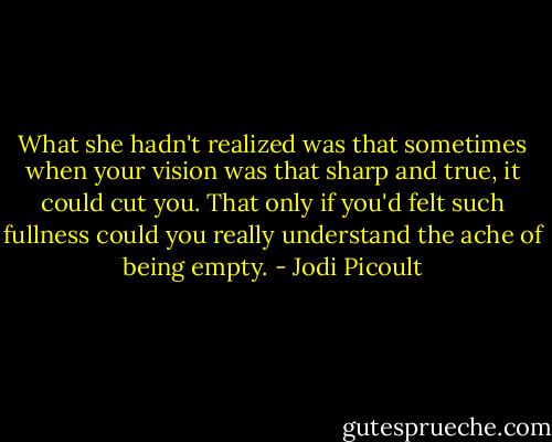 What she hadn't realized was that sometimes when your vision was that sharp and true, it could cut you. That only if you'd felt such fullness could you really understand the ache of being empty. - Jodi Picoult