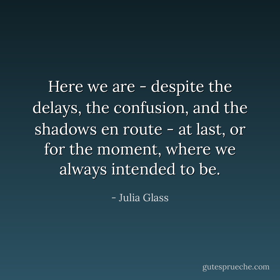 Here we are - despite the delays, the confusion, and the shadows en route - at last, or for the moment, where we always intended to be. - Julia Glass