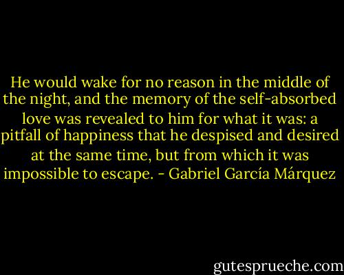 He would wake for no reason in the middle of the night, and the memory of the self-absorbed love was revealed to him for what it was: a pitfall of happiness that he despised and desired at the same time, but from which it was impossible to escape. - Gabriel García Márquez