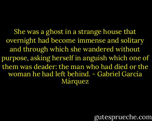 She was a ghost in a strange house that overnight had become immense and solitary and through which she wandered without purpose, asking herself in anguish which one of them was deader: the man who had died or the woman he had left behind. - Gabriel García Márquez