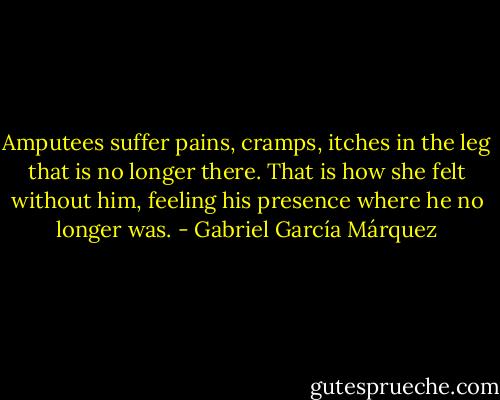 Amputees suffer pains, cramps, itches in the leg that is no longer there. That is how she felt without him, feeling his presence where he no longer was. - Gabriel García Márquez