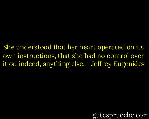 She understood that her heart operated on its own instructions, that she had no control over it or, indeed, anything else. - Jeffrey Eugenides
