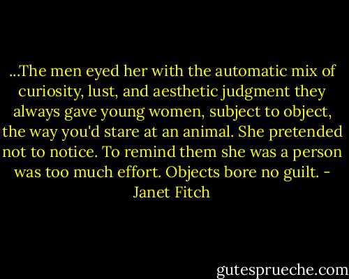 ...The men eyed her with the automatic mix of curiosity, lust, and aesthetic judgment they always gave young women, subject to object, the way you'd stare at an animal. She pretended not to notice. To remind them she was a person was too much effort. Objects bore no guilt. - Janet Fitch