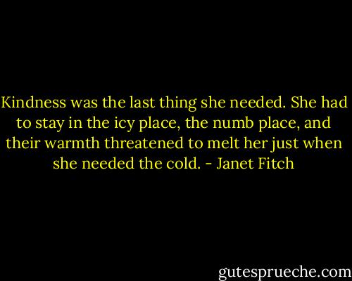 Kindness was the last thing she needed. She had to stay in the icy place, the numb place, and their warmth threatened to melt her just when she needed the cold. - Janet Fitch