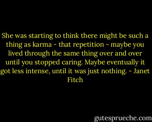 She was starting to think there might be such a thing as karma - that repetition - maybe you lived through the same thing over and over until you stopped caring. Maybe eventually it got less intense, until it was just nothing. - Janet Fitch